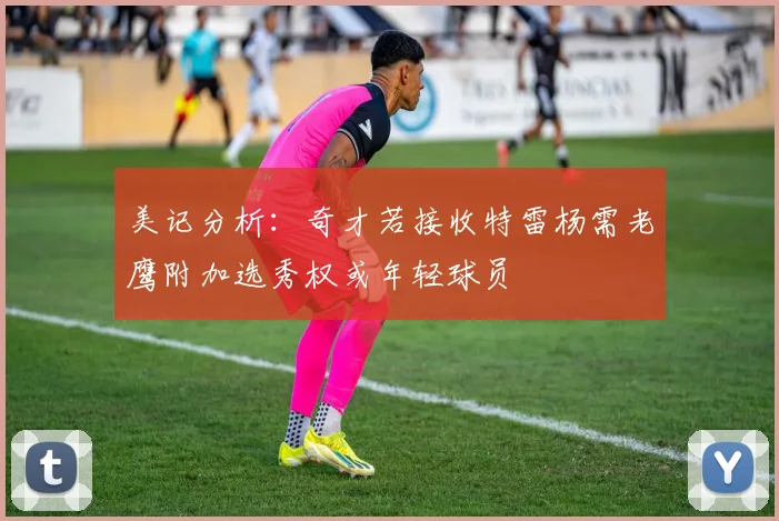 美记分析：奇才若接收特雷杨需老鹰附加选秀权或年轻球员