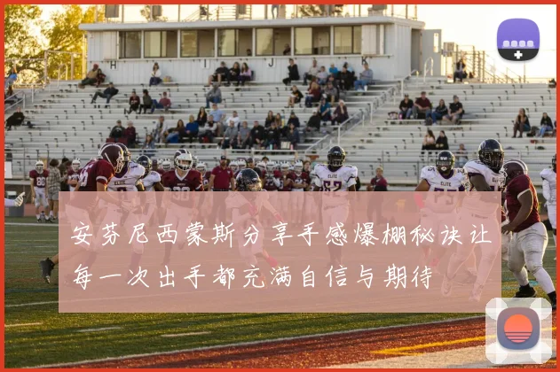 安芬尼西蒙斯分享手感爆棚秘诀让每一次出手都充满自信与期待