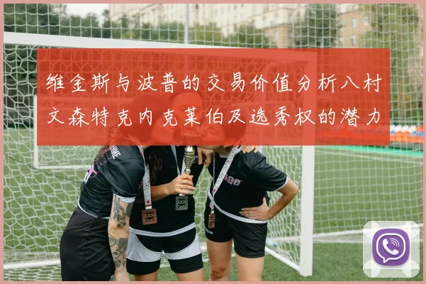 维金斯与波普的交易价值分析八村文森特克内克莱伯及选秀权的潜力探讨