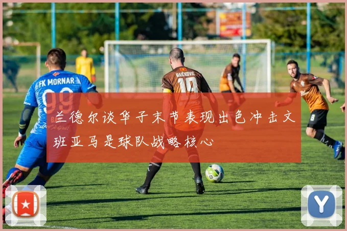 兰德尔谈华子末节表现出色冲击文班亚马是球队战略核心
