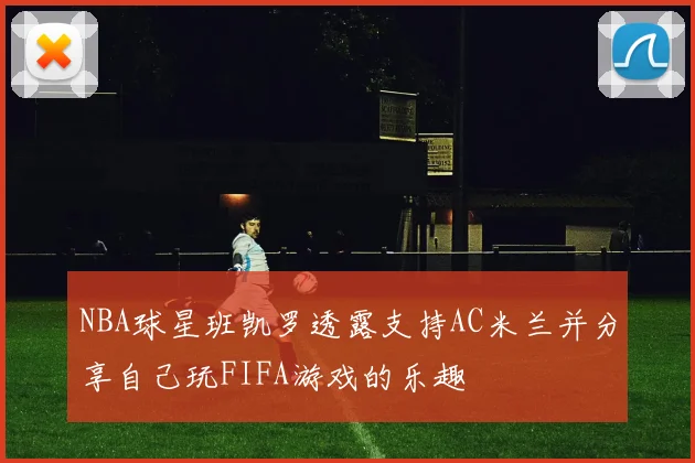 NBA球星班凯罗透露支持AC米兰并分享自己玩FIFA游戏的乐趣