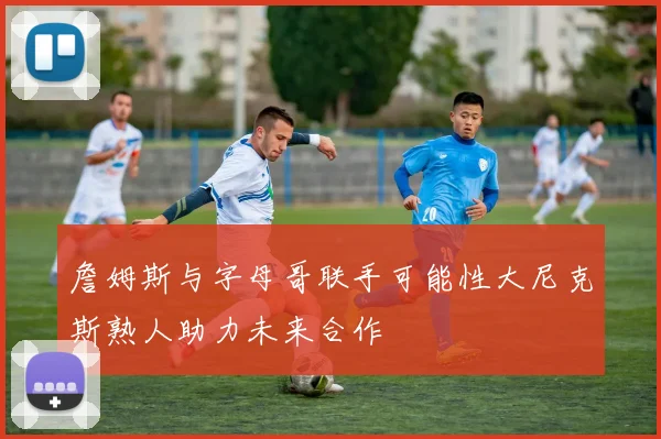 詹姆斯与字母哥联手可能性大尼克斯熟人助力未来合作