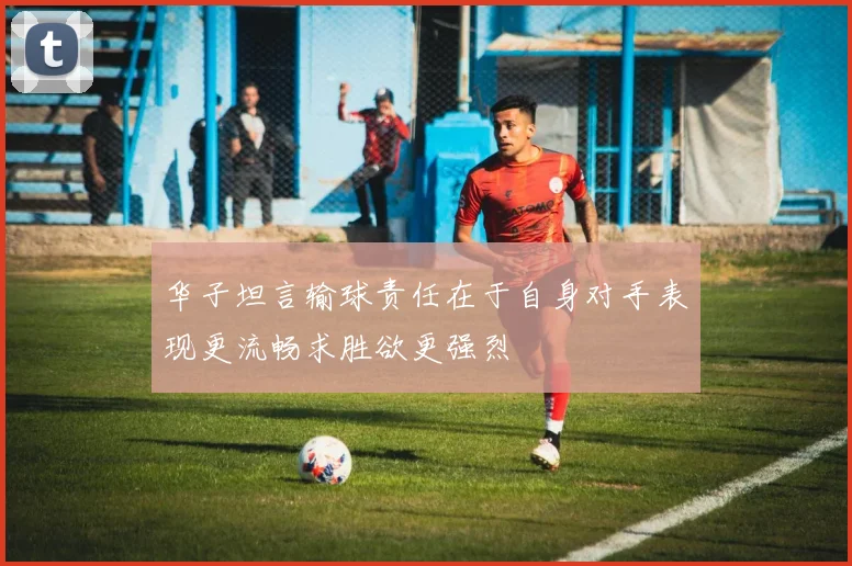 华子坦言输球责任在于自身对手表现更流畅求胜欲更强烈