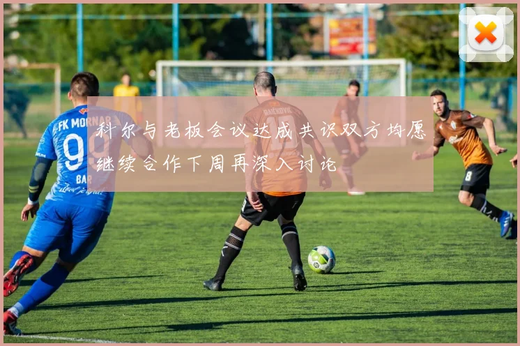 科尔与老板会议达成共识双方均愿继续合作下周再深入讨论