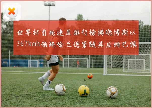 世界杯首轮速度排行榜揭晓博斯以367kmh领跑哈兰德紧随其后姆巴佩位列第九