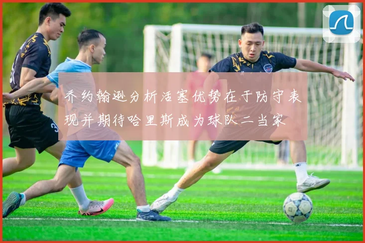 乔约翰逊分析活塞优势在于防守表现并期待哈里斯成为球队二当家