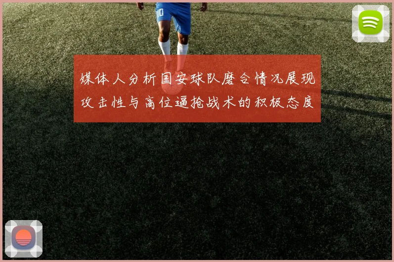 媒体人分析国安球队磨合情况展现攻击性与高位逼抢战术的积极态度