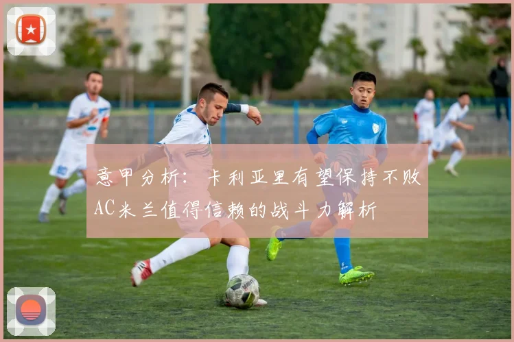 意甲分析：卡利亚里有望保持不败AC米兰值得信赖的战斗力解析